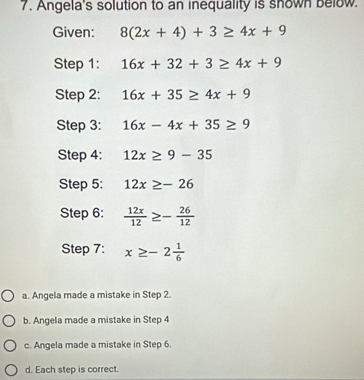 Angela's solution to an inequality is shown below.
Given: 8(2x+4)+3≥ 4x+9
Step 1: 16x+32+3≥ 4x+9
Step 2: 16x+35≥ 4x+9
Step 3: 16x-4x+35≥ 9
Step 4: 12x≥ 9-35
Step 5: 12x≥ -26
Step 6:  12x/12 ≥ - 26/12 
Step 7: x≥ -2 1/6 
a. Angela made a mistake in Step 2.
b. Angela made a mistake in Step 4
c. Angela made a mistake in Step 6.
d. Each step is correct.