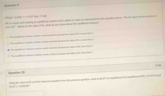 HFUN=H_2H_2O(l) H_2O'(s(aq)+F(aq)
HF is a weak acid creating an equilibrium system when added to water as represented by the equation above. The Kc value for the reaction is
1.8* 10^(-2) Based on the value of Kc, what do you know about the equilibrium mixture?
The equilliarium naxture contains mostly products because the value of Kc is more than I
The equllibrium mixture contains mostly reactants because the value of Kc is more than $
The equllibrium mixture contans mostly reactants because the value of Kz is less than 1
The equilibrium mixturi contains mostly products because the value of Kc is less than 1
2 pts
Question 10
Using the value of Kc and the balanced equation from the previous question, what is the [F] at equilibrium if at equilibrium |HF|=0.375M and
[H_2O^-]=0.00260°