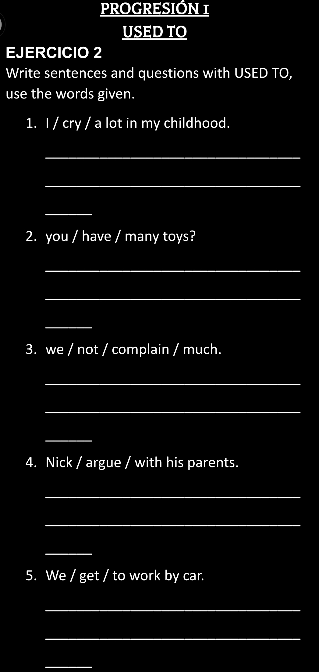 PROGRESIÓN 1 
USED TO 
EJERCICIO 2 
Write sentences and questions with USED TO, 
use the words given. 
1. I / cry / a lot in my childhood. 
_ 
_ 
_ 
2. you / have / many toys? 
_ 
_ 
_ 
3. we / not / complain / much. 
_ 
_ 
_ 
4. Nick / argue / with his parents. 
_ 
_ 
_ 
5. We / get / to work by car. 
_ 
_ 
_