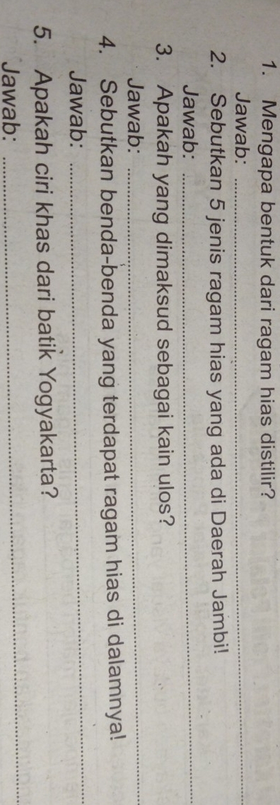 Mengapa bentuk dari ragam hias distilir? 
Jawab:_ 
2. Sebutkan 5 jenis ragam hias yang ada di Daerah Jambi! 
Jawab:_ 
3. Apakah yang dimaksud sebagai kain ulos? 
Jawab: 
_ 
4. Sebutkan benda-benda yang terdapat ragam hias di dalamnya! 
Jawab: 
_ 
_ 
5. Apakah ciri khas dari batik Yogyakarta? 
Jawab: