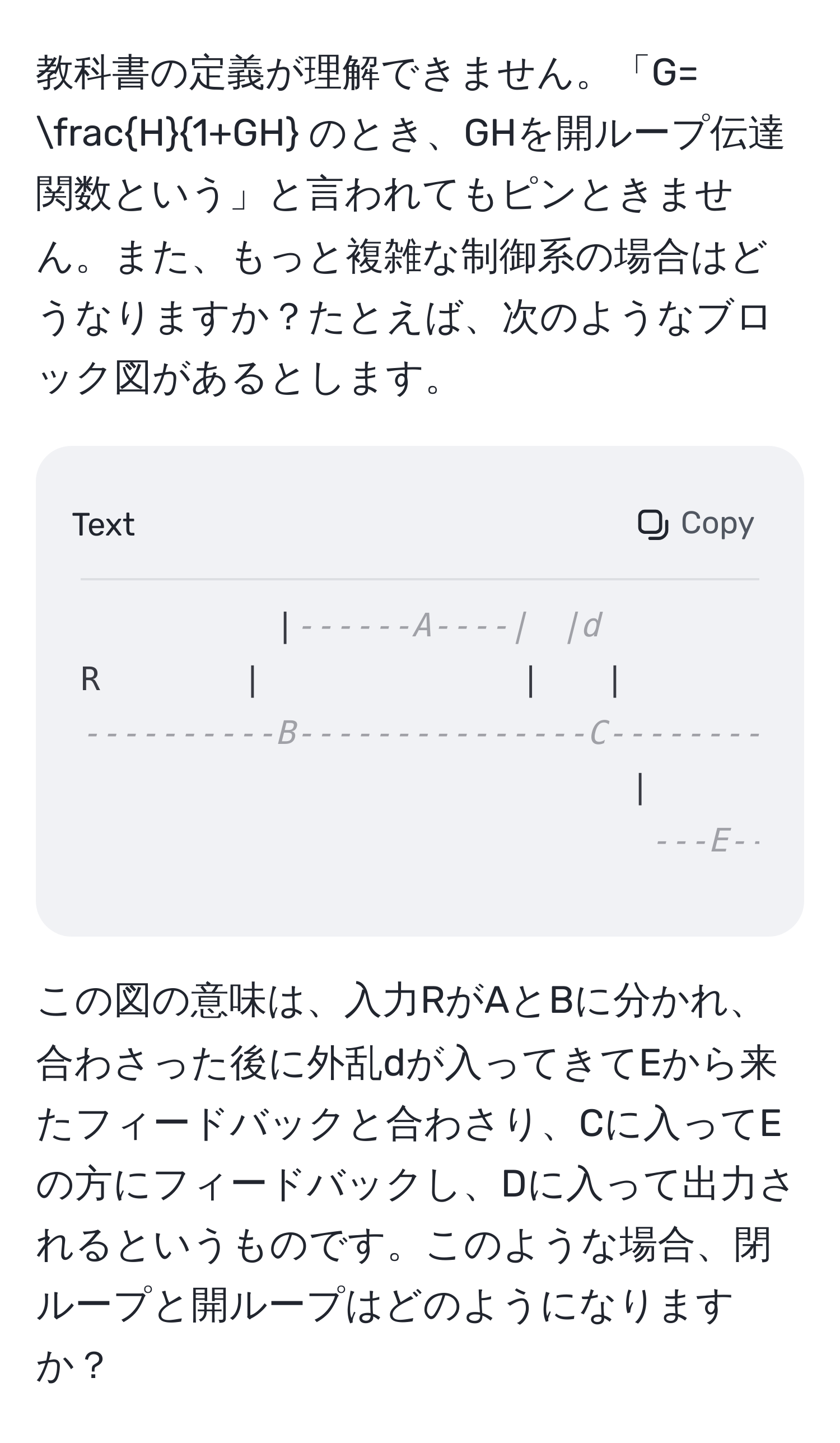 教科書の定義が理解できません。「G=  H/1+GH  のとき、GHを開ループ伝達関数という」と言われてもピンときません。また、もっと複雑な制御系の場合はどうなりますか？たとえば、次のようなブロック図があるとします。

```
|------A----|　|d
R　　    |　　　　　　　　|　　|
----------B---------------C------------D-----------y
|　　　　　　　　　|
---E---------
```

この図の意味は、入力RがAとBに分かれ、合わさった後に外乱dが入ってきてEから来たフィードバックと合わさり、Cに入ってEの方にフィードバックし、Dに入って出力されるというものです。このような場合、閉ループと開ループはどのようになりますか？