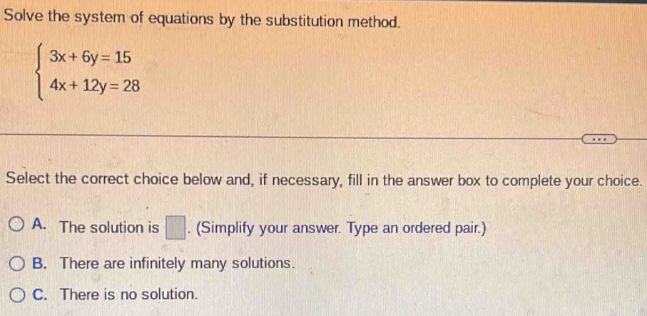 Solve the system of equations by the substitution method.
beginarrayl 3x+6y=15 4x+12y=28endarray.
Select the correct choice below and, if necessary, fill in the answer box to complete your choice.
A. The solution is □ . (Simplify your answer. Type an ordered pair.)
B. There are infinitely many solutions.
C. There is no solution.