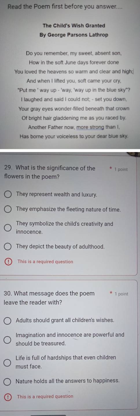 Read the Poem first before you answer....
The Child's Wish Granted
By George Parsons Lathrop
Do you remember, my sweet, absent son,
How in the soft June days forever done
You loved the heavens so warm and clear and high;
And when I lifted you, soft came your cry,
"Put me ' way up - 'way, 'way up in the blue sky"?
I laughed and said I could not; - set you down,
Your gray eyes wonder-filled beneath that crown
Of bright hair gladdening me as you raced by.
Another Father now, more strong than I,
Has borne your voiceless to your dear blue sky.
29. What is the significance of the 1 point
flowers in the poem?
They represent wealth and luxury.
They emphasize the fleeting nature of time.
They symbolize the child's creativity and
innocence.
They depict the beauty of adulthood.
1 This is a required question
30. What message does the poem 1 point
leave the reader with?
Adults should grant all children's wishes.
Imagination and innocence are powerful and
should be treasured.
Life is full of hardships that even children
must face.
Nature holds all the answers to happiness.
1 This is a required question