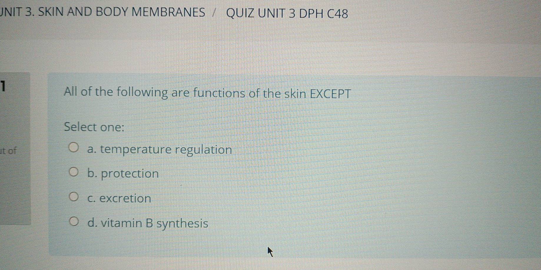 JNIT 3. SKIN AND BODY MEMBRANES / QUIZ UNIT 3 DPH C48
1
All of the following are functions of the skin EXCEPT
Select one:
t of a. temperature regulation
b. protection
c. excretion
d. vitamin B synthesis