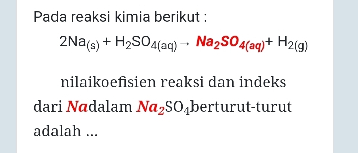 Pada reaksi kimia berikut :
2Na_(s)+H_2SO_4(aq)to Na_2SO_4(aq)+H_2(g)
nilaikoefisien reaksi dan indeks 
dari Nādalam Na_2SO_4 berturut-turut 
adalah ...