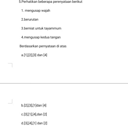 Perhatikan beberapa perenyataan berikut
1. mengusap wajah
2.berurutan
3.berniat untuk tayammum
4.mengusap kedua tangan
Berdasarkan pernyataan di atas
a. [1],[2], [3] dan [4]
b. [2],[3],[1] dan [4]
C. [3], [1], [4] dan [2]
d. [3], [4], [1] dan[2]