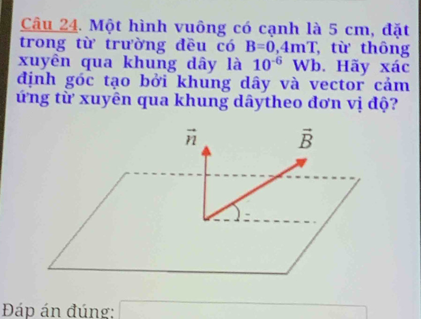 Một hình vuông có cạnh là 5 cm, đặt
trong từ trường đều có B=0,4mT , từ thông
xuyên qua khung dây là 10^(-6) Wb. Hãy xác
định góc tạo bởi khung dây và vector cảm
ứng từ xuyên qua khung dâytheo đơn vị độ?
Đáp án đúng: