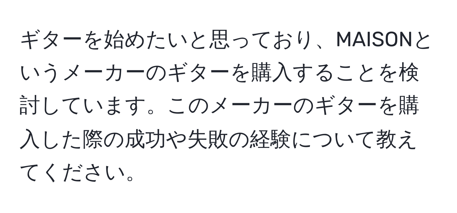 ギターを始めたいと思っており、MAISONというメーカーのギターを購入することを検討しています。このメーカーのギターを購入した際の成功や失敗の経験について教えてください。