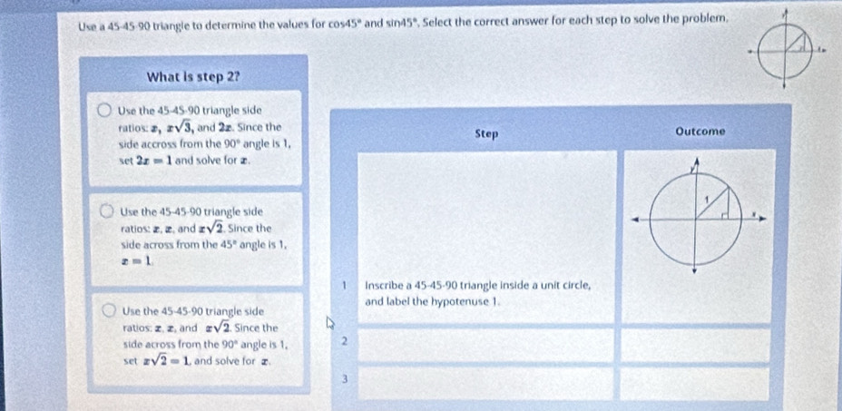 Use a 45 - 45 - 90 triangle to determine the values for cos 45° and sin 45°. Select the correct answer for each step to solve the problem.
What is step 2?
Use the 45 -4S- 90 triangle side
ratios: ②, xsqrt(3), , and 2z. Since the Step Outcome
side accross from the 90° angle is 1,
set 2x=1 and solve for æ.
Use the 45 - 45 - 90 triangle side
ratios: æ, æ, and xsqrt(2). Since the
side across from the 45° angle is 1.
x=1. 
1 Inscribe a 45 - 45 - 90 triangle inside a unit circle,
and label the hypotenuse 1.
Use the 45 - 45 - 90 triangle side
ratios: z, z, and xsqrt(2). Since the
side across from the 90° angle is 1. 2
set xsqrt(2)=1 and solve for z
3