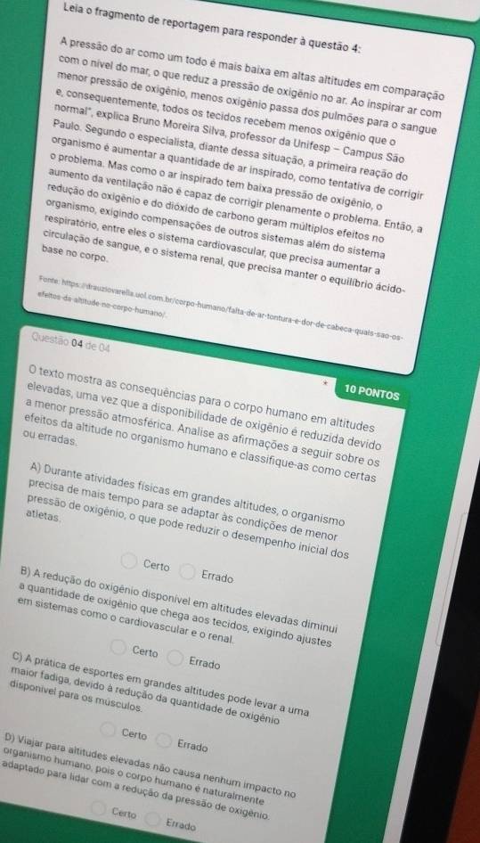 Leia o fragmento de reportagem para responder à questão 4:
A pressão do ar como um todo é mais baixa em altas altitudes em comparação
com o nível do mar, o que reduz a pressão de oxigênio no ar. Ao inspirar ar com
menor pressão de oxigênio, menos oxigênio passa dos pulmões para o sangue
e, consequentemente, todos os tecidos recebem menos oxigênio que o
normal", explica Bruno Moreira Silva, professor da Unifesp - Campus São
Paulo. Segundo o especialista, diante dessa situação, a primeira reação do
organismo é aumentar a quantidade de ar inspirado, como tentativa de corrigir
o problema. Mas como o ar inspirado tem baixa pressão de oxigênio, o
aumento da ventilação não é capaz de corrigir plenamente o problema. Então, a
redução do oxigênio e do dióxido de carbono geram múltiplos efeitos no
organismo, exigindo compensações de outros sistemas além do sistema
respiratório, entre eles o sistema cardiovascular, que precisa aumentar a
base no corpo.
circulação de sangue, e o sistema renal, que precisa manter o equilíbrio ácido
efeltos da altitude no-corpo-humano/
Fonte: hitps.//drauziovarella.uol.com.br/corpo-humano/falta-de-ar-tontura-e-dor-de-cabeca-quais-são-os
Questão 04 de 04
10 PONTOS
O texto mostra as consequências para o corpo humano em altitudes
elevadas, uma vez que a disponibilidade de oxigênio é reduzida devido
a menor pressão atmosférica. Analise as afirmações a seguir sobre os
ou erradas.
efeitos da altitude no organismo humano e classifique-as como certas
A) Durante atividades físicas em grandes altitudes, o organismo
precisa de mais tempo para se adaptar às condições de menor
atletas.
pressão de oxigênio, o que pode reduzir o desempenho inicial dos
Certo Errado
B) A redução do oxigênio disponível em altitudes elevadas diminul
a quantidade de oxigênio que chega aos tecidos, exigindo ajustes
em sistemas como o cardiovascular e o renal
Certo Errado
C) A prática de esportes em grandes altitudes pode levar a uma
maior fadiga, devido à redução da quantidade de oxigênio
disponivel para os músculos
Certo Errado
D) Viajar para altitudes elevadas não causa nenhum impacto no
organismo humano, pois o corpo humano é naturalmente
adaptado para lidar com a redução da pressão de oxigênio
Certo Errado