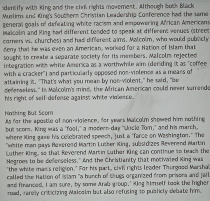 identify with King and the civil rights movement. Although both Black 
Muslims and King's Southern Christian Leadership Conference had the same 
general goals of defeating white racism and empowering African Americans 
Malcolm and King had different tended to speak at different venues (street 
corners vs. churches) and had different aims. Malcolm, who would publicly 
deny that he was even an American, worked for a Nation of Islam that 
sought to create a separate society for its members. Malcolm rejected 
integration with white America as a worthwhile aim (deriding it as "coffee 
with a cracker") and particularly opposed non-violence as a means of 
attaining it. "That's what you mean by non-violent," he said, "be 
defenseless." In Malcolm's mind, the African American could never surrende 
his right of self-defense against white violence. 
Nothing But Scorn 
As for the apostle of non-violence, for years Malcolm showed him nothing 
but scorn. King was a "fool," a modern-day "Uncle Tom," and his march, 
where King gave his celebrated speech, just a "farce on Washington." The 
"white man pays Reverend Martin Luther King, subsidizes Reverend Martin 
Luther King, so that Reverend Martin Luther King can continue to teach the 
Negroes to be defenseless." And the Christianity that motivated King was 
"the white man's religion." For his part, civil rights leader Thurgood Marshal 
called the Nation of Islam "a bunch of thugs organized from prisons and jail 
and financed, I am sure, by some Arab group." King himself took the higher 
road, rarely criticizing Malcolm but also refusing to publicly debate him.