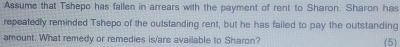 Assume that Tshepo has fallen in arrears with the payment of rent to Sharon. Sharon has 
repeatedly reminded Tshepo of the outstanding rent, but he has failed to pay the outstanding 
amount. What remedy or remedies is/are available to Sharon? (5)