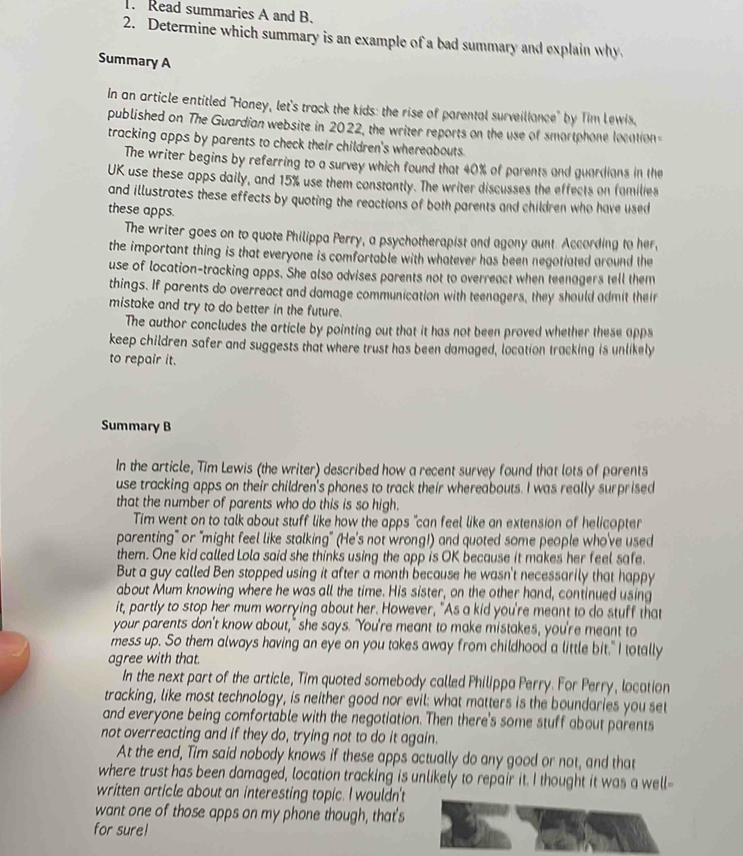 Read summaries A and B.
2. Determine which summary is an example of a bad summary and explain why
Summary A
In an article entitled 'Honey, let's track the kids: the rise of parental surveillance' by Tim Lewis.
published on The Guardian website in 2022, the writer reports on the use of smortphone location 
tracking apps by parents to check their children's whereabouts.
The writer begins by referring to a survey which found that 40% of parents and guardians in the
UK use these apps daily, and 15% use them constantly. The writer discusses the effects on families
and illustrates these effects by quoting the reactions of both parents and children who have used
these apps.
The writer goes on to quote Philippa Perry, a psychotherapist and agony aunt. According to her,
the important thing is that everyone is comfortable with whatever has been negotiated around the
use of location-tracking apps. She also advises parents not to overreact when teenagers tell them
things. If parents do overreact and damage communication with teenagers, they should admit their
mistake and try to do better in the future.
The author concludes the article by pointing out that it has not been proved whether these apps
keep children safer and suggests that where trust has been damaged, location tracking is unlikely
to repair it.
Summary B
In the article, Tim Lewis (the writer) described how a recent survey found that lots of parents
use tracking apps on their children's phones to track their whereabouts. I was really surprised
that the number of parents who do this is so high.
Tim went on to talk about stuff like how the apps "can feel like an extension of helicopter
parenting" or "might feel like stalking" (He's not wrong!) and quoted some people who've used
them. One kid called Lola said she thinks using the app is OK because it makes her feel safe.
But a guy called Ben stopped using it after a month because he wasn't necessarily that happy
about Mum knowing where he was all the time. His sister, on the other hand, continued using
it, partly to stop her mum worrying about her. However, "As a kid you're meant to do stuff that
your parents don't know about," she says. "You're meant to make mistakes, you're meant to
mess up. So them always having an eye on you takes away from childhood a little bit." I totally
agree with that.
In the next part of the article, Tim quoted somebody called Philippa Perry. For Perry, location
tracking, like most technology, is neither good nor evil; what matters is the boundaries you set
and everyone being comfortable with the negotiation. Then there's some stuff about parents
not overreacting and if they do, trying not to do it again.
At the end, Tim said nobody knows if these apps actually do any good or not, and that
where trust has been damaged, location tracking is unlikely to repair it. I thought it was a well-
written article about an interesting topic. I wouldn't
want one of those apps on my phone though, that's
for sure!