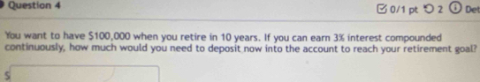 □ 0/1 pt つ 2 a Det 
You want to have $100,000 when you retire in 10 years. If you can earn 3% interest compounded 
continuously, how much would you need to deposit now into the account to reach your retirement goal?