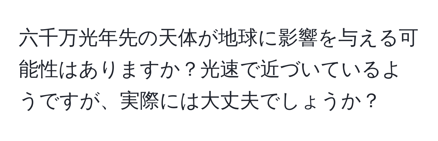 六千万光年先の天体が地球に影響を与える可能性はありますか？光速で近づいているようですが、実際には大丈夫でしょうか？