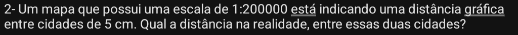 2- Um mapa que possui uma escala de 1:200000 está indicando uma distância gráfica 
entre cidades de 5 cm. Qual a distância na realidade, entre essas duas cidades?