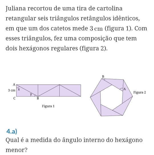 Juliana recortou de uma tira de cartolina 
retangular seis triângulos retângulos idênticos, 
em que um dos catetos mede 3 cm (figura 1). Com 
esses triângulos, fez uma composição que tem 
dois hexágonos regulares (figura 2). 
Figura 1 
4.a) 
Qual é a medida do ângulo interno do hexágono 
menor?