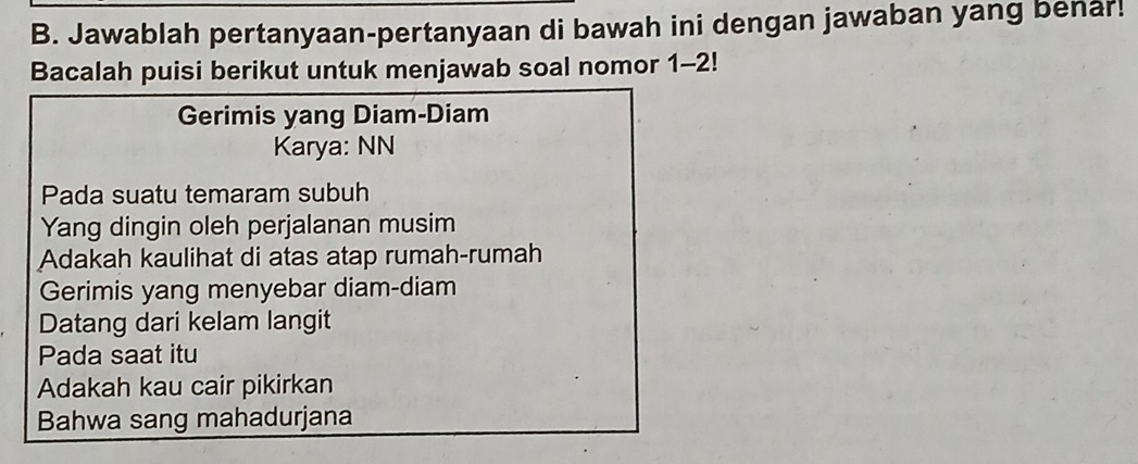 Jawablah pertanyaan-pertanyaan di bawah ini dengan jawaban yang benar! 
Bacalah puisi berikut untuk menjawab soal nomor 1-2! 
Gerimis yang Diam-Diam 
Karya: NN 
Pada suatu temaram subuh 
Yang dingin oleh perjalanan musim 
Adakah kaulihat di atas atap rumah-rumah 
Gerimis yang menyebar diam-diam 
Datang dari kelam langit 
Pada saat itu 
Adakah kau cair pikirkan 
Bahwa sang mahadurjana