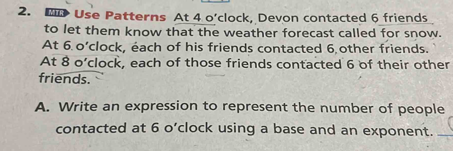 Use Patterns At 4 o’clock, Devon contacted 6 friends 
to let them know that the weather forecast called for snow. 
At 6 o’clock, éach of his friends contacted 6 other friends. 
At 8 o’clock, each of those friends contacted 6 of their other 
friends. 
A. Write an expression to represent the number of people 
contacted at 6 o’clock using a base and an exponent._