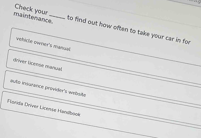 maintenance. 
Check your to find out how often to take your car in for 
vehicle owner's manual 
driver license manual 
auto insurance provider's website 
_ 
Florida Driver License Handbook 
_