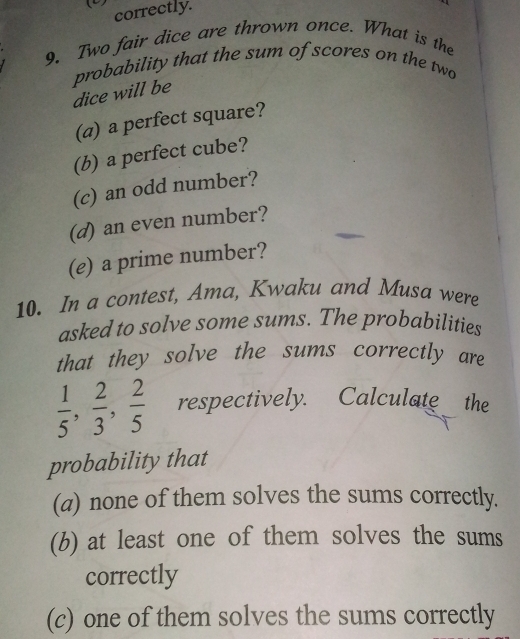 () 
correctly. 
9. Two fair dice are thrown once. What is the 
probability that the sum of scores on the two 
dice will be 
(a) a perfect square? 
(b) a perfect cube? 
(c) an odd number? 
(d) an even number? 
(e) a prime number? 
10. In a contest, Ama, Kwaku and Musa were 
asked to solve some sums. The probabilities 
that they solve the sums correctly are
 1/5 ,  2/3 ,  2/5  respectively. Calculate the 
probability that 
(a) none of them solves the sums correctly. 
(b) at least one of them solves the sums 
correctly 
(c) one of them solves the sums correctly