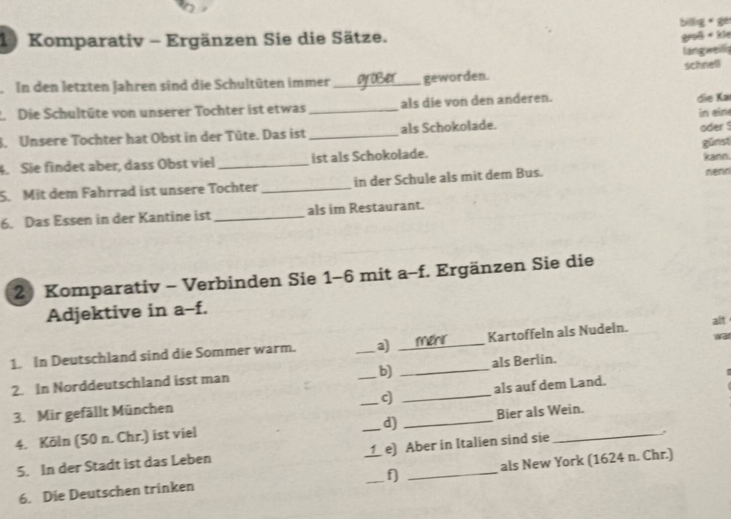 billig * ge
1) Komparativ - Ergänzen Sie die Sätze.
groß + kie
langweii
schnell
In den letzten Jahren sind die Schultüten immer_ geworden.
2 Die Schultüte von unserer Tochter ist etwas als die von den anderen.
die Kai
oder $
3. Unsere Tochter hat Obst in der Tüte. Das ist __als Schokolade. in eine
günst
4. Sie findet aber, dass Obst viel _ist als Schokolade. kann.
5. Mit dem Fahrrad ist unsere Tochter _in der Schule als mit dem Bus. nenn
6. Das Essen in der Kantine ist _als im Restaurant.
2 Komparativ - Verbinden Sie 1-6 mit a-f. Ergänzen Sie die
Adjektive in a-f.
alt
a) merr
wai
1. In Deutschland sind die Sommer warm. _Kartoffeln als Nudeln.
b)
2. In Norddeutschland isst man __als Berlin.
c
3. Mir gefällt München ___als auf dem Land.
d)
4. Köln (50 n. Chr.) ist viel _Bier als Wein.
e) Aber in Italien sind sie
5. In der Stadt ist das Leben
f
6. Die Deutschen trinken ___als New York (1624 n. Chr.)