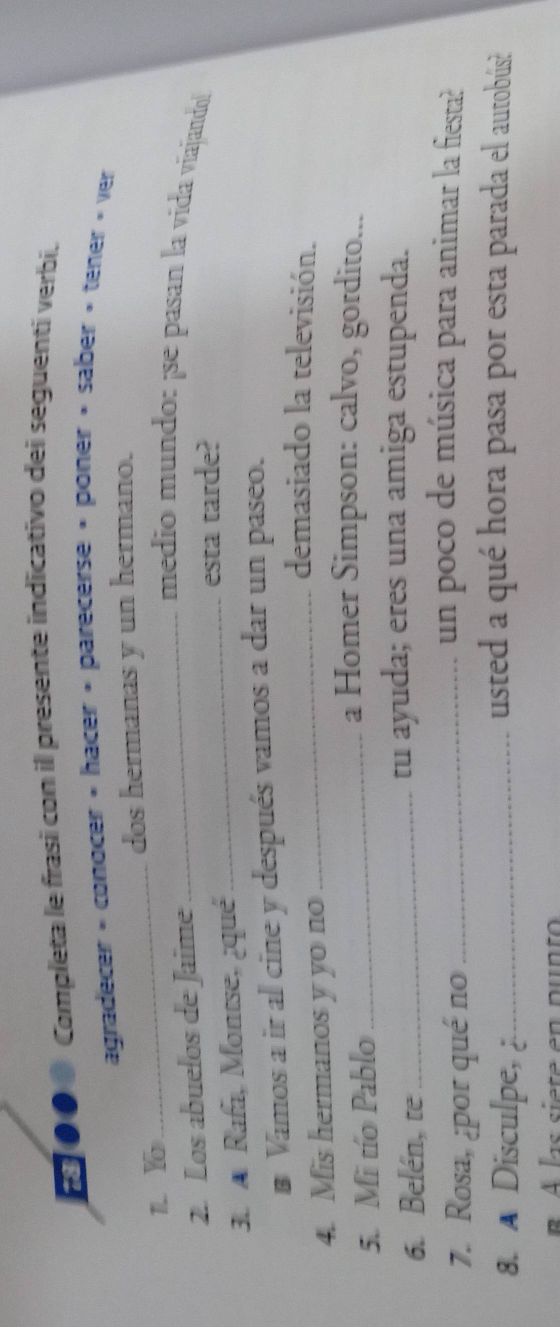 ●● Completa le frasi con il presente indicativo dei seguentí verbi. 
agradecer » conocer » hacer » parecerse » poner » saber » tener » ver 
_ 
dos hermanas y un hermano. 
1. Y
2. Los abuelos de Jaime 
_medio mundo: ¡se pasan la vida viajando! 
3. A Rafa, Montse, ¿qué_ 
esta tarde? 
# Vamos a ir al cine y después vamos a dar un paseo. 
4. Mis hermanos y yo no 
_demasiado la televisión. 
5. Mi tío Pablo_ 
a Homer Simpson: calvo, gordito... 
6. Belén, te_ 
tu ayuda; eres una amiga estupenda. 
7. Rosa, ¿por qué no_ 
un poco de música para animar la fiesta? 
8. A Disculpe, _ 
usted a qué hora pasa por esta parada el autobús? 
las siete en pun to