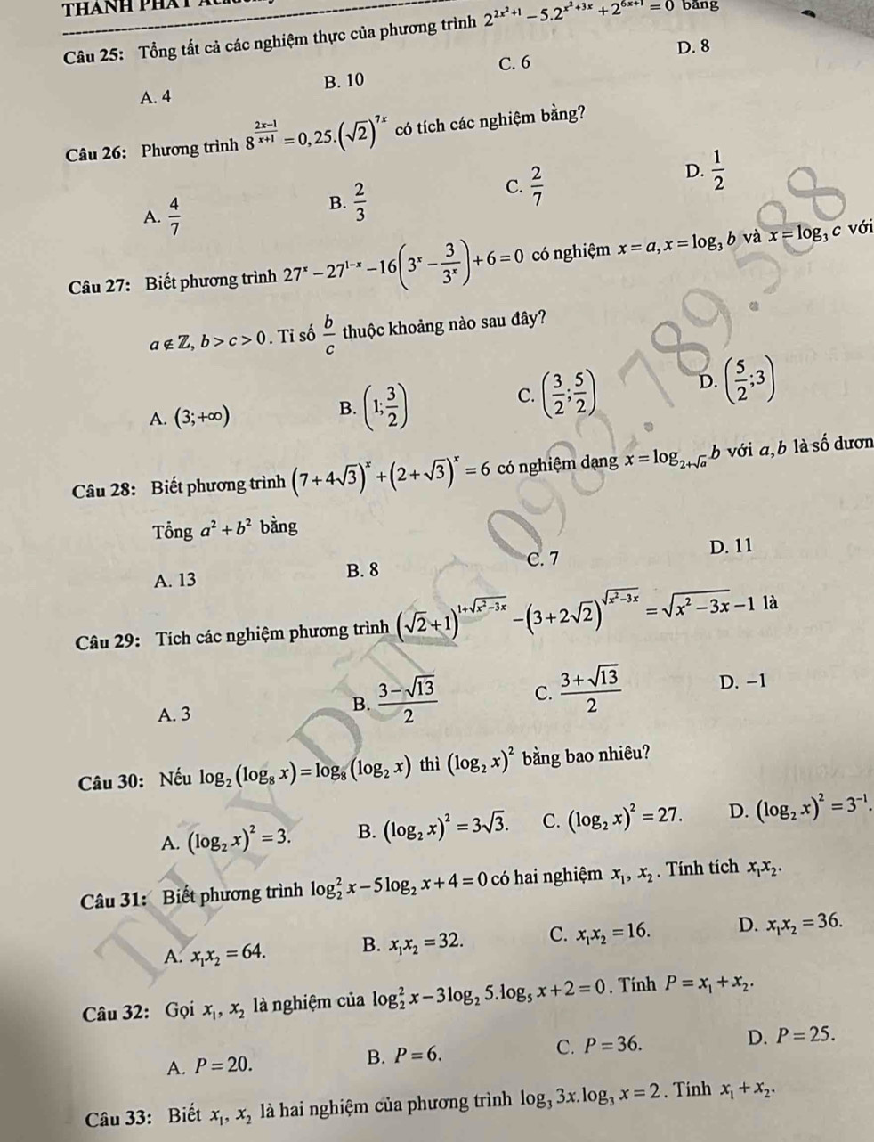 Tổng tất cả các nghiệm thực của phương trình 2^(2x^2)+1-5.2^(x^2)+3x+2^(6x+1)=0 bǎng
D. 8
C. 6
A. 4 B. 10
Câu 26: Phương trình 8^(frac 2x-1)x+1=0,25.(sqrt(2))^7x có tích các nghiệm bằng?
D.  1/2 
A.  4/7 
B.  2/3 
C.  2/7 
Câu 27: Biết phương trình 27^x-27^(1-x)-16(3^x- 3/3^x )+6=0 có nghiệm x=a,x=log _3b và x=log _3 c với
a∉ Z,b>c>0 Ti số  b/c  thuộc khoảng nào sau đây?
C. ( 3/2 ; 5/2 )
A. (3;+∈fty )
B. (1; 3/2 )
D. ( 5/2 ;3)
Câu 28: Biết phương trình (7+4sqrt(3))^x+(2+sqrt(3))^x=6 có nghiệm dạng x=log _2+sqrt(a)b với a,b là số dươn
Tổng a^2+b^2 bàng
D. 11
A. 13 B. 8 C. 7
Câu 29: Tích các nghiệm phương trình (sqrt(2)+1)^1+sqrt(x^2-3x)-(3+2sqrt(2))^sqrt(x^2-3x)=sqrt(x^2-3x)-1 là
A. 3
B.  (3-sqrt(13))/2  C.  (3+sqrt(13))/2  D. -1
Câu 30: Nếu log _2(log _8x)=log _8(log _2x) thì (log _2x)^2 bằng bao nhiêu?
A. (log _2x)^2=3. B. (log _2x)^2=3sqrt(3). C. (log _2x)^2=27. D. (log _2x)^2=3^(-1).
Câu 31: Biết phương trình log _2^(2x-5log _2)x+4=0 có hai nghiệm x_1,x_2. Tính tích x_1x_2.
A. x_1x_2=64. B. x_1x_2=32. C. x_1x_2=16. D. x_1x_2=36.
Câu 32: Gọi x_1,x_2 là nghiệm của log _2^(2x-3log _2)5.log _5x+2=0. Tính P=x_1+x_2.
A. P=20.
B. P=6. C. P=36. D. P=25.
Câu 33: Biết x_1,x_2 l à hai nghiệm của phương trình log _33x.log _3x=2. Tinh x_1+x_2.