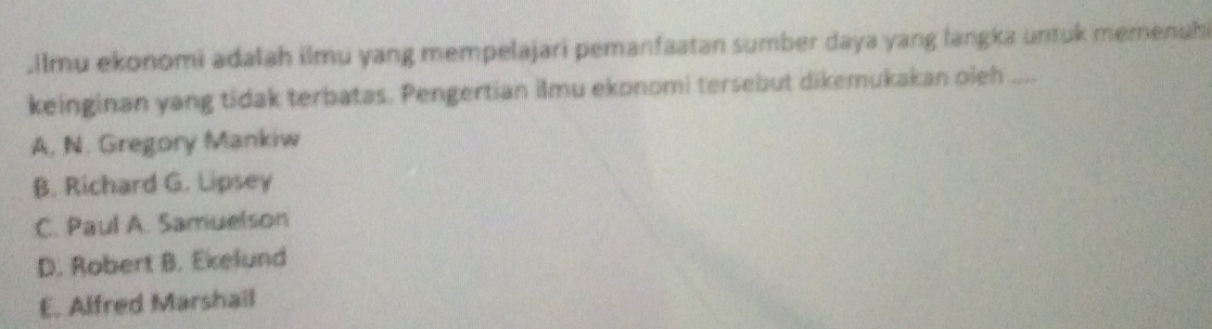 .Ilmu ekonomi adalah ilmu yang mempelajari pemanfaatan sumber daya yang langka untuk memenuh
keinginan yang tidak terbatas. Pengertian ilmu ekonomi tersebut dikemukakan oleh ....
A. N. Gregory Mankiw
B. Richard G. Lipsey
C. Paul A. Samuelson
D. Robert B. Ekelund
E. Alfred Marshail