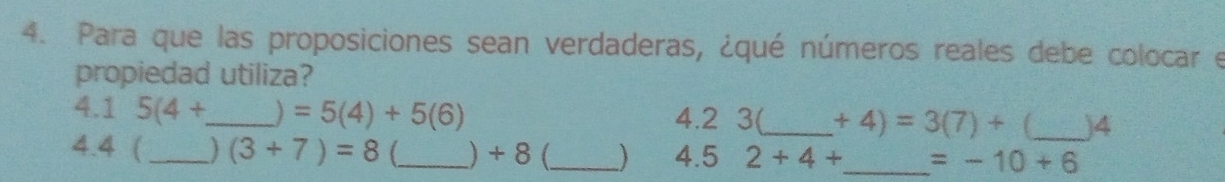 Para que las proposiciones sean verdaderas, ¿qué números reales debe colocar e 
propiedad utiliza? 
4.1 5(4+ _  ) =5(4)+5(6) 4.2 3(_  +4)=3(7)+ _ )4
4. 4 ( _  (3+7)=8 (_  ) + 8 (_ 4.5 2+4+ _  =-10+6