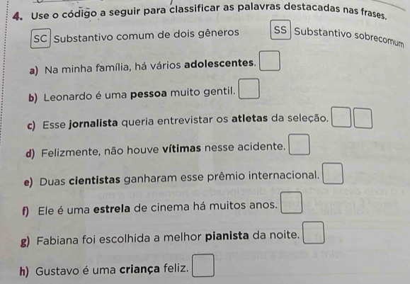 Use o código a seguir para classificar as palavras destacadas nas frases. 
SC Substantivo comum de dois gêneros SS Substantivo sobrecomum 
a) Na minha família, há vários adolescentes. □ 
b) Leonardo é uma pessoa muito gentil. □ 
c) Esse jornalista queria entrevistar os atletas da seleção. □ □ 
d) Felizmente, não houve vítimas nesse acidente. □ 
e) Duas cientistas ganharam esse prêmio internacional. □ 
f) Ele é uma estrela de cinema há muitos anos. □ 
g) Fabiana foi escolhida a melhor pianista da noite. □ 
h) Gustavo é uma criança feliz. □