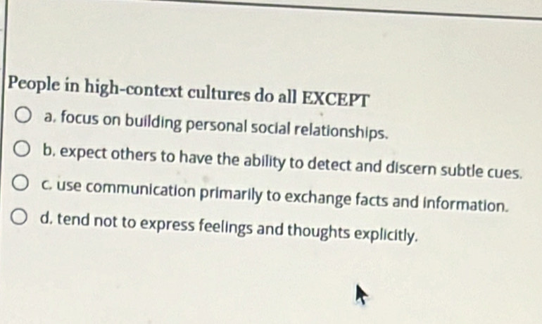 People in high-context cultures do all EXCEPT
a, focus on building personal social relationships.
b, expect others to have the ability to detect and discern subtle cues.
c. use communication primarily to exchange facts and information.
d, tend not to express feelings and thoughts explicitly.