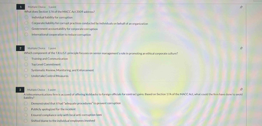 What does Section 17A of the MACC Act 2009 address?
Individual liability for corruption
Corporate liability for corrupt practices conducted by individuals on behalf of an organization
Government accountability for corporate corruption
International cooperation to reduce corruption
2 Multiple Choice 1 point
Which component of the T.R.U.S.T. principle focuses on senior management's role in promoting an ethical corporate culture?
Training and Communication
Top Level Commitment
Systematic Review, Monitoring, and Enforcement
Undertake Control Measures
3 Multiple Choice 1 point
A telecommunications firm is accused of offering kickbacks to foreign officials for contract gains. Based on Section 17A of the MACC Act, what could the firm have done to avoid
liability?
Demonstrated that it had "adequate procedures" to prevent corruption
Publicly apologized for the incident
Ensured compliance only with local anti-corruption laws
Shifted blame to the individual employees involved