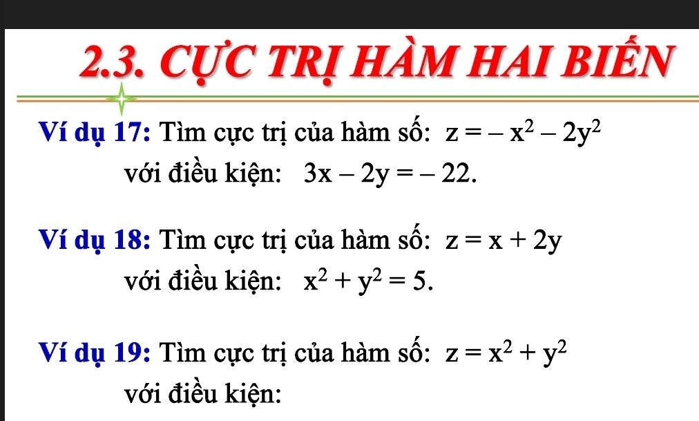 CựC tRị hÀm HAI biển 
Ví dụ 17: Tìm cực trị của hàm số: z=-x^2-2y^2
với điều kiện: 3x-2y=-22. 
Ví dụ 18: Tìm cực trị của hàm số: z=x+2y
với điều kiện: x^2+y^2=5. 
Ví dụ 19: Tìm cực trị của hàm số: z=x^2+y^2
với điều kiện: