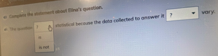 Complete the statement about Elina's question.
4The questian 7 statistical because the data collected to answer it ?
vary.
is
is not