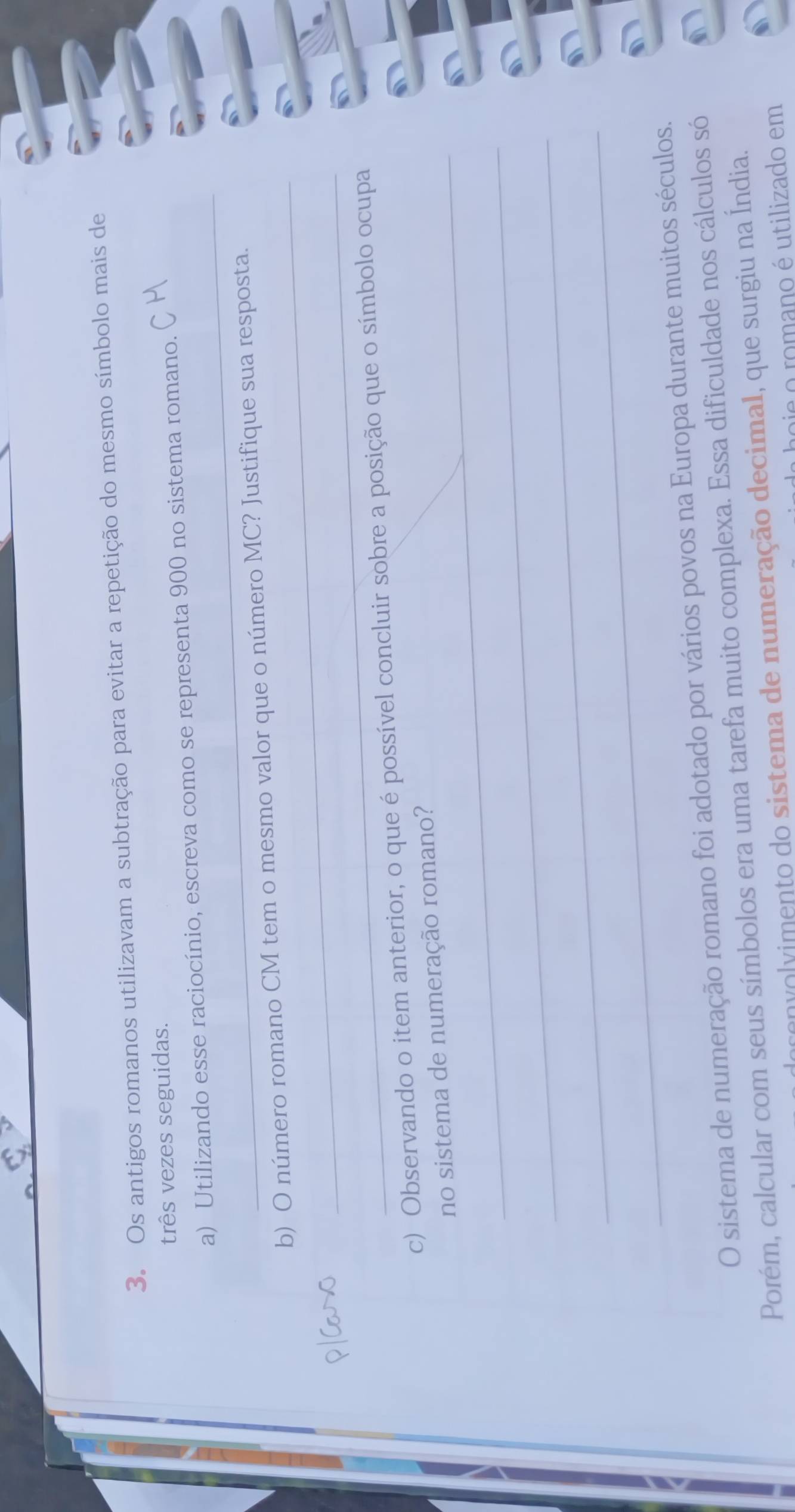 Os antigos romanos utilizavam a subtração para evitar a repetição do mesmo símbolo mais de 
três vezes seguidas. 
_ 
a) Utilizando esse raciocínio, escreva como se representa 900 no sistema romano. 
_ 
b) O número romano CM tem o mesmo valor que o número MC? Justifique sua resposta. 
_ 
c) Observando o item anterior, o que é possível concluir sobre a posição que o símbolo ocupa 
_no sistema de numeração romano? 
_ 
_ 
_ 
O sistema de numeração romano foi adotado por vários povos na Europa durante muitos séculos. 
Porém, calcular com seus símbolos era uma tarefa muito complexa. Essa dificuldade nos cálculos só 
nvolvimento do sistema de numeração decimal, que surgiu na Índia. 
pie o romano é utilizado em