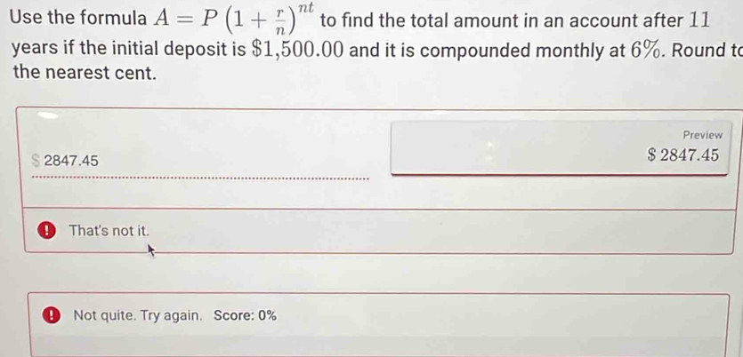 Use the formula A=P(1+ r/n )^nt to find the total amount in an account after 11
years if the initial deposit is $1,500.00 and it is compounded monthly at 6%. Round to
the nearest cent.
Preview
2847.45 $ 2847.45
That's not it.
D Not quite. Try again. Score: 0%