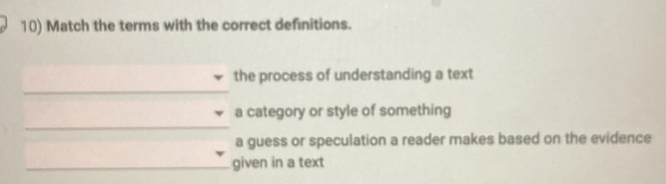 Match the terms with the correct definitions.
the process of understanding a text
a category or style of something
a guess or speculation a reader makes based on the evidence
given in a text