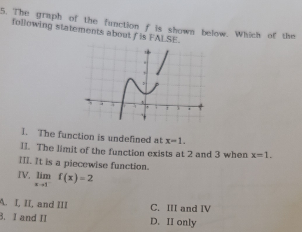 The graph of the function f is shown below. Which of the
following statements about f is FALSE.
I. The function is undefined at x=1. 
II. The limit of the function exists at 2 and 3 when x=1. 
III. It is a piecewise function.
IV. limlimits _xto 1^-f(x)=2
A. I, II, and III C. III and IV
3. I and II D. II only