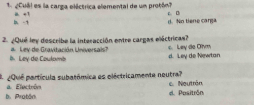 2Cual es la carga eléctrica elemental de un protón?
a +1 c. D
d. No tiene carga
2. ¿Que ley describe la interacción entre cargas eléctricas?
Lev de Gravitación Universals? c Ley de Ohm
b. Ley de Coulomb d. Ley de Newton
B ¿Que partícula subatómica es eléctricamente neutra?
a. Electrón c. Neutrón
b. Protôn d. Positrón