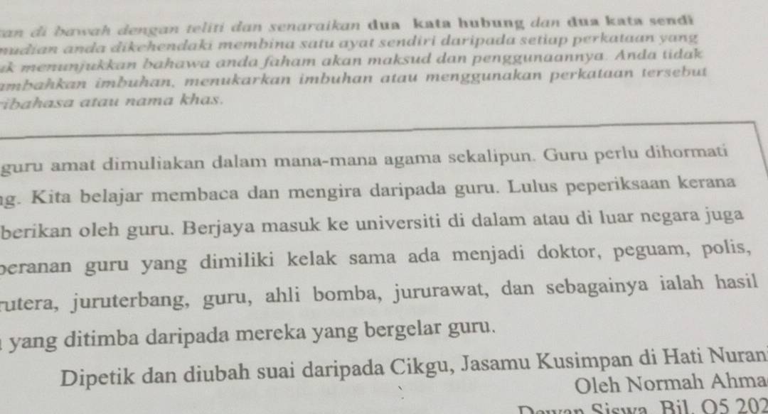 van di bawah dengan teliti dan senaraikan dua kata hubung dan dua kata sendi 
mudian anda dikehendaki membina satu ayat sendiri daripada setiap perkataan yang 
ik menunjukkan bahawa anda faham akan maksud dan penggunaannya. Anda tidak 
ambahkan imbuhan, menukarkan imbuhan atau menggunakan perkataan tersebut 
ibahasa atau nama khas. 
guru amat dimuliakan dalam mana-mana agama sekalipun. Guru perlu dihormati 
ng. Kita belajar membaca dan mengira daripada guru. Lulus peperiksaan kerana 
berikan oleh guru. Berjaya masuk ke universiti di dalam atau di luar negara juga 
beranan guru yang dimiliki kelak sama ada menjadi doktor, peguam, polis, 
rutera, juruterbang, guru, ahli bomba, jururawat, dan sebagainya ialah hasil 
a yang ditimba daripada mereka yang bergelar guru. 
Dipetik dan diubah suai daripada Cikgu, Jasamu Kusimpan di Hati Nuran 
Oleh Normah Ahma 
Dewan Siswa Bil. O5 202