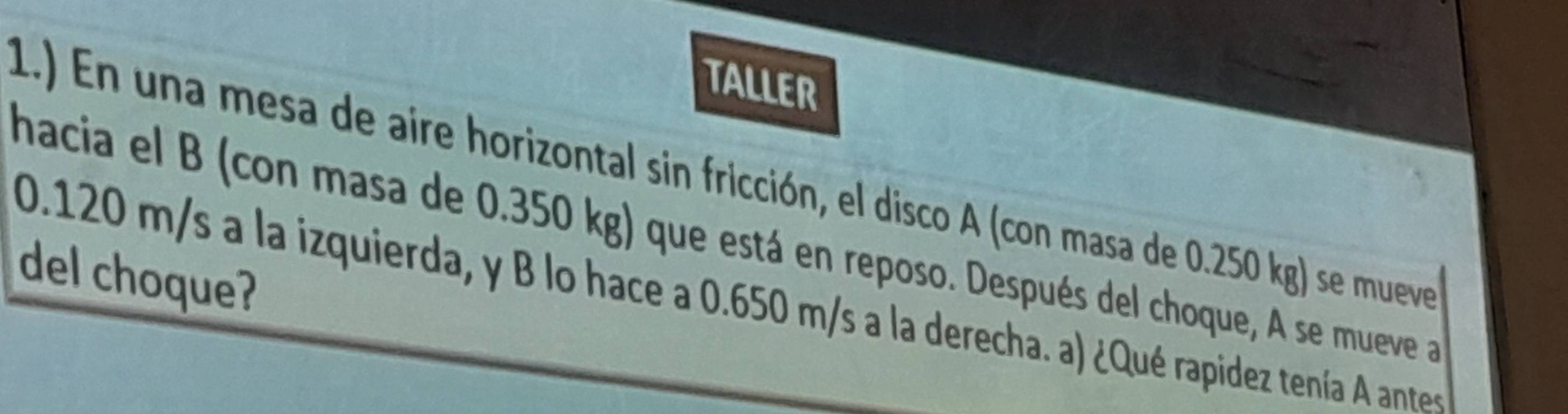 TALLER 
1.) En una mesa de aire horizontal sin fricción, el disco A (con masa de 0.250 kg) se mueve 
hacia el B (con masa de 0.350 kg) que está en reposo. Después del choque, A se mueve a 
del choque?
0.120 m/s a la izquierda, y B lo hace a 0.650 m/s a la derecha. a) ¿Qué rapidez tenía A antes