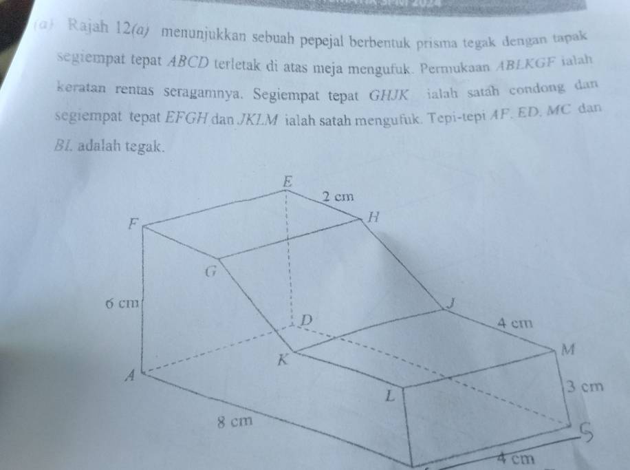 Rajah 12(a) menunjukkan sebuah pepejal berbentuk prisma tegak dengan tapak 
segiempat tepat ABCD terletak di atas meja mengufuk. Permukaan ABLKGF ialah 
keratan rentas seragamnya. Segiempat tepat GHJK ialah satah condong dan 
segiempat tepat EFGH dan . JKL. M ialah satah mengufuk. Tepi-tepi AF. ED. MC dan 
BI. adalah tegak.
4 cm