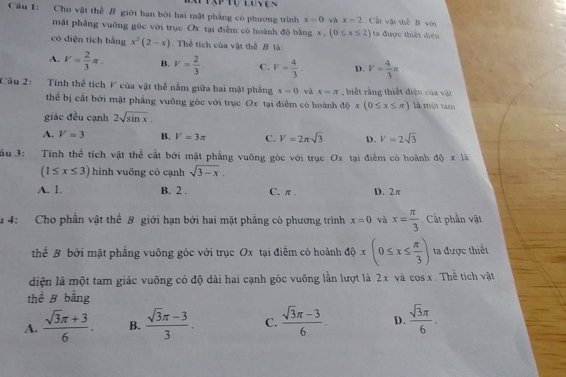 Tạp Tự luyện
Cầu 1: Cho vật thể B giới hạn bởi hai mặt phẳng có phương trình x=0 và x=2 Cất vật thể B với
mặt phẳng vuỡng góc với trục Ox tại điểm có hoành độ bằng x, (0≤ x≤ 2) ta được thiết diện
có diện tích bằng x^2(2-x). Thể tích của vật thể B là:
A. V= 2/3 π . V= 2/3 .
B.
C. V= 4/3 . D. V= 4/3 π
Câu 2: Tính thể tích V của vật thể nằm giữa hai mặt phẳng x=0 và x=π , biết rằng thiết diện của vật
thể bị cắt bởi mặt phẳng vuông góc với trục Ox tại điểm có hoành ở 10* (0≤ x≤ π ) là một tam
giác đều cạnh 2sqrt(sin x),
A. V=3 B. V=3π C. V=2π sqrt(3) D. V=2sqrt(3)
ầu 3:   Tính thể tích vật thể cắt bới mặt phẳng vuông góc với trục Ox tại điểm có hoành dhat Q* lhat a
(1≤ x≤ 3) hình vuông có cạnh sqrt(3-x).
A. 1. B. 2 . C. π . D. 2π
1 4: Cho phần vật thể B giới hạn bởi hai mặt phẳng có phương trình x=0 và x= π /3 . Cất phần vật
thể B bởi mặt phẳng vuông góc với trục Ox tại điểm có hoành độ x(0≤ x≤  π /3 ) ta được thiết
diện là một tam giác vuông có độ dài hai cạnh góc vuông lần lượt là 2x và cos x. Thể tích vật
thể B bằng
A.  (sqrt(3)π +3)/6 . B.  (sqrt(3)π -3)/3 .  (sqrt(3)π -3)/6 .
C.
D.  sqrt(3)π /6 .