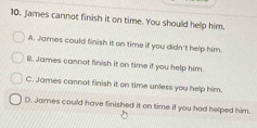 10, James cannot finish it on time. You should help him.
A. James could finish it on time if you didn't help him.
B. James cannot finish it on time if you help him.
C. James cannot finish it on time unless you help him.
D. James could have finished it on time if you had helped him.