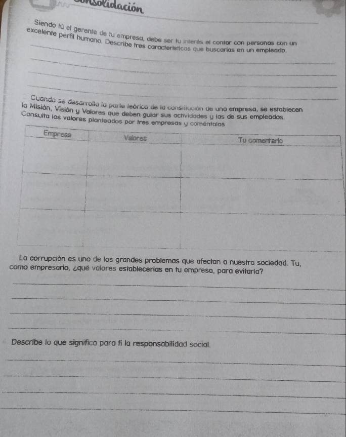 onsolidación 
_ 
Siendo fú el gerente de lu empresa, debe ser fu interés el contar con personas con un 
excelente perfil humano. Describe tres características que buscarías en un empleado 
_ 
_ 
_ 
Cuando se desarrolla la parte teórica de la consitución de una empresa, se establecen 
la Misión, Visión y Valores que deben guiar sus actividades y las de sus empleados 
Consulta los valores plantea 
La corrupción es uno de los grandes problemas que afectan a nuestra sociedad. Tu, 
como empresario, ¿qué valores establecerias en tu empresa, para evitarla? 
_ 
_ 
_ 
_ 
_ 
Describe lo que significa para ti la responsabilidad social. 
_ 
_ 
_ 
_