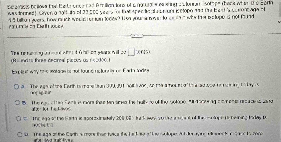 Scientists believe that Earth once had 9 trillion tons of a naturally existing plutonium isotope (back when the Earth
was formed). Given a half-life of 22,000 years for that specific plutonium isotope and the Earth's current age of
4 6 billion years, how much would remain today? Use your answer to explain why this isotope is not found
naturally on Earth today
The remaining amount after 4.6 billion years will be □ ton (s)
(Round to three decimal places as needed.)
Explain why this isotope is not found naturally on Earth today
A. The age of the Earth is more than 309,091 half-lives, so the amount of this isotope remaining today is
negligible
B. The age of the Earth is more than ten times the half-life of the isotope. All decaying elements reduce to zero
after ten half-lives.
C. The age of the Earth is approximately 209,091 half-lives, so the amount of this isotope remaining today is
negligible
D. The age of the Earth is more than twice the half-life of the isotope. All decaying elements reduce to zero
after two half-lives