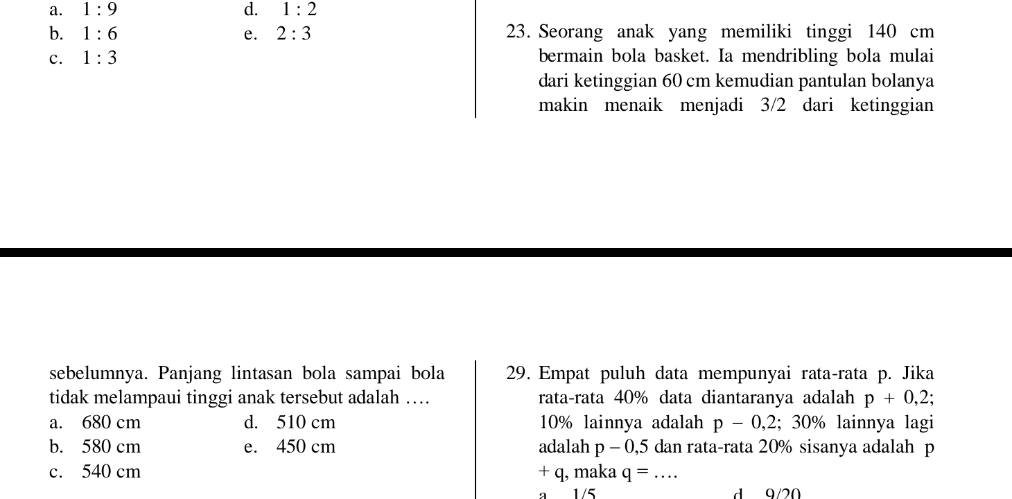 a. 1:9 d. 1:2
b. 1:6 e. 2:3 23. Seorang anak yang memiliki tinggi 140 cm
c. 1:3 bermain bola basket. Ia mendribling bola mulai
dari ketinggian 60 cm kemudian pantulan bolanya
makin menaik menjadi 3/2 dari ketinggian
sebelumnya. Panjang lintasan bola sampai bola 29. Empat puluh data mempunyai rata-rata p. Jika
tidak melampaui tinggi anak tersebut adalah … rata-rata 40% data diantaranya adalah p+0,2;
a. 680 cm d. 510 cm 10% lainnya adalah p-0,2;30% lainnya lagi
b. 580 cm e. 450 cm adalah p-0,5 5 dan rata-rata 20% sisanya adalah p
c. 540 cm + q, maka q=. _
a 1/5 d 9/20