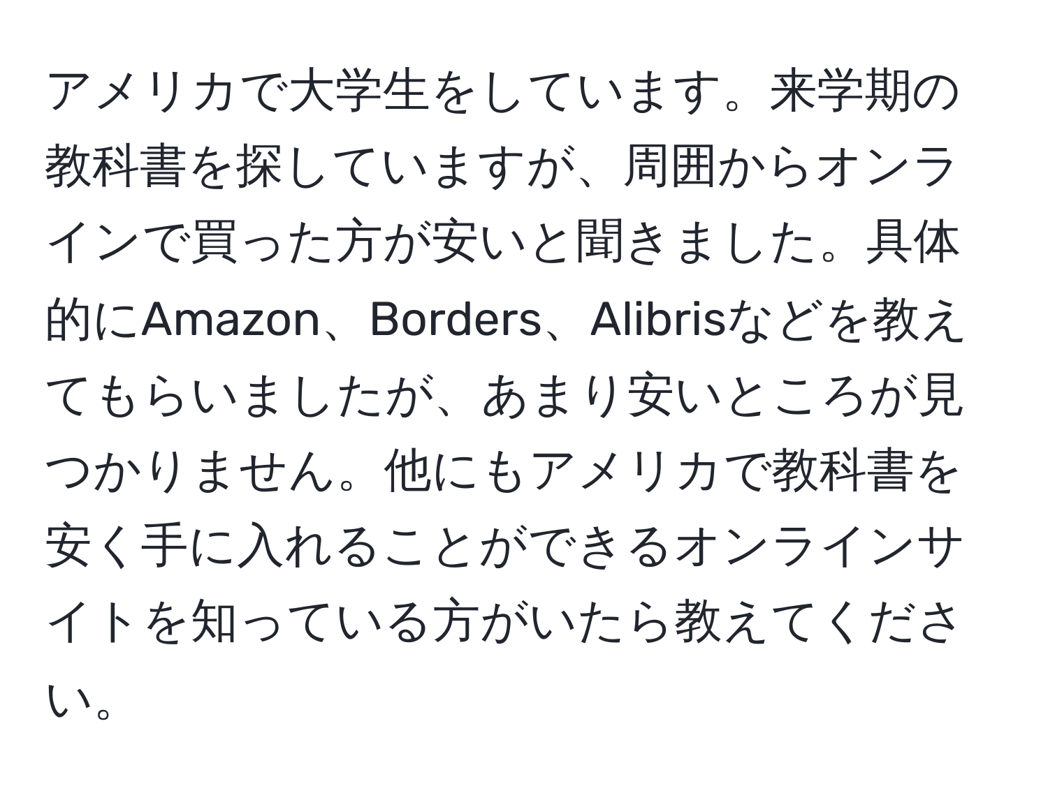 アメリカで大学生をしています。来学期の教科書を探していますが、周囲からオンラインで買った方が安いと聞きました。具体的にAmazon、Borders、Alibrisなどを教えてもらいましたが、あまり安いところが見つかりません。他にもアメリカで教科書を安く手に入れることができるオンラインサイトを知っている方がいたら教えてください。