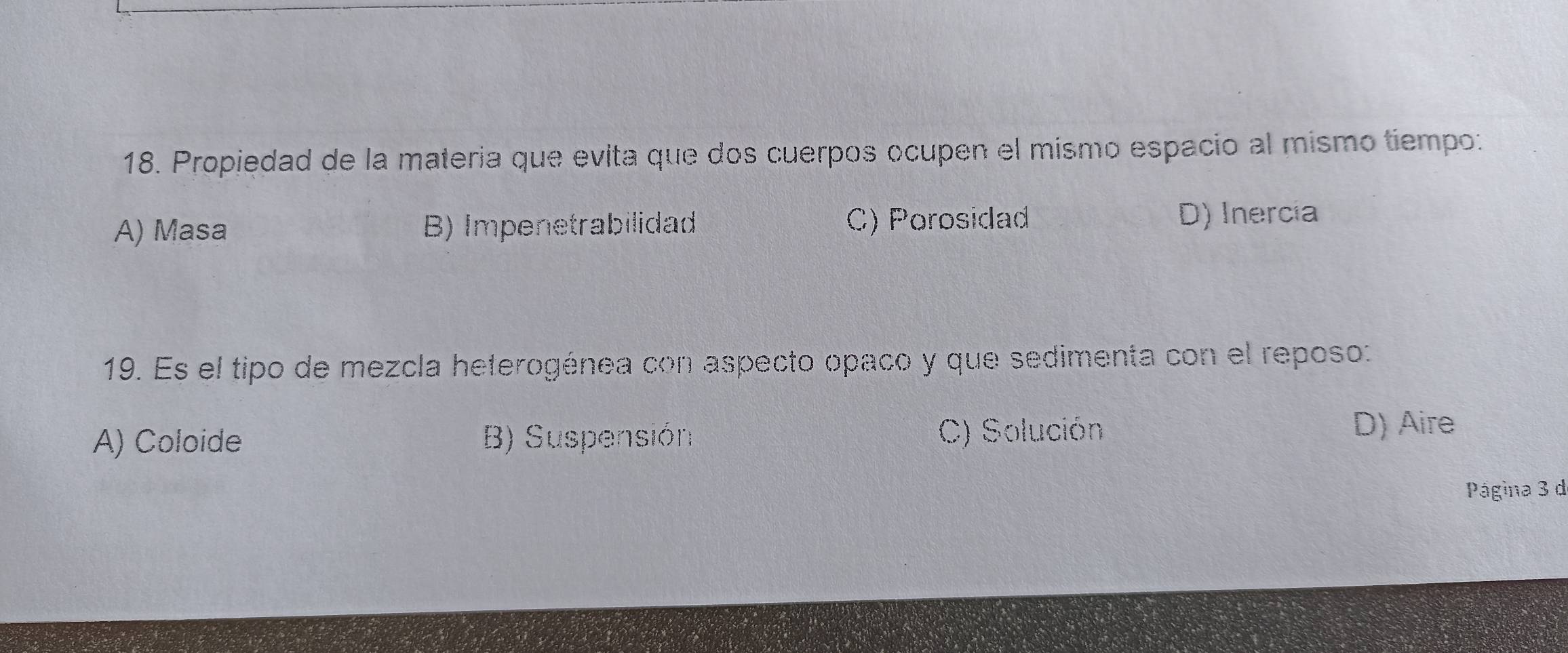 Propiedad de la materia que evita que dos cuerpos ocupen el mismo espacio al mismo tiempo:
A) Masa B) Impenetrabilidad C) Porosidad D) Inercia
19. Es el tipo de mezcla heterogénea con aspecto opaco y que sedimenta con el reposo:
A) Coloide B) Suspensión C) Solución
D) Aire
Página 3 d